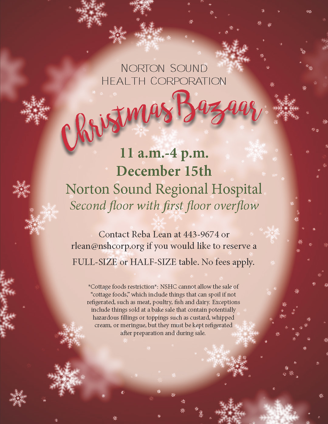 Norton Sound Health Corporation Christmas Bazaar 11 am - 4 pm December 15th Norton Sound Regioal Hospital Second floor with first floor overflow Contact Reba Lean at 443-9674 or rlean@nshcorp.org if you would like to reserve a FULL-SIZE or HALF-SIZE table. No fees apply. *Cottage foods restriction*: NSHC cannot allow the sale of "cottage foods", which include things that can spoil if not refrigerated, such as meat, poultry, fish, and dairy. Exceptions include things sold at a bake sale that contain potentially hazardous fillings or toppings such as custard, whipped cream, or meringue, but they must be kept refrigerated after preparation and during sale.